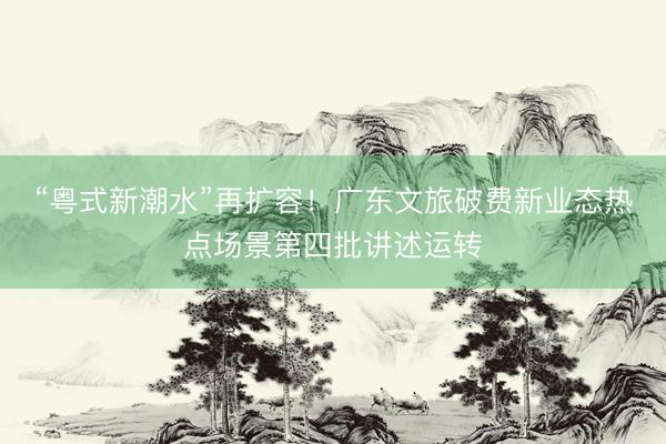 “粤式新潮水”再扩容！广东文旅破费新业态热点场景第四批讲述运转