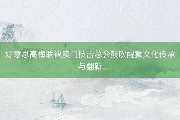 好意思高梅联袂澳门技击总会鼓吹醒狮文化传承与翻新