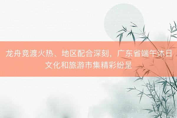 龙舟竞渡火热、地区配合深刻，广东省端午沐日文化和旅游市集精彩纷呈