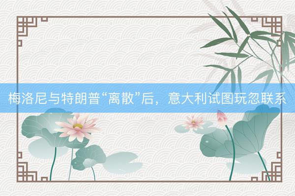 梅洛尼与特朗普“离散”后，意大利试图玩忽联系